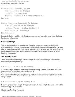 Visual Basic 6 Black Book:The Visual Basic Language

will be static. That looks like this:

Private Sub Command1_Click()
    Dim intResult As Integer
    intResult = Counter()
    MsgBox ("Result = " & Str$(intResult))
End Sub

Static Function Counter() As Integer
    Dim intCountValue As Integer
    intCountValue = intCountValue + 1
    Counter = intCountValue
End Function
Besides declaring variables with Static, you can also use it as a keyword when declaring
functions or subroutines.

Handling Strings

Youve decided to lead the way into the future by letting your users type in English
sentences as commands to your program. Unfortunately, this means that you have to parse
(that is, break down to individual words) what they type. So what was that string function
that lets you break a string into smaller strings again? Well get an overview of string
handling in this topic.
Two Kinds Of Strings
There are two kinds of strings: variable-length and fixed-length strings. You declare a
variable-length string this way:

Dim strVariableString As String
A variable-length string can contain up to approximately 2 billion characters, and it can
grow or shrink to match the data you place in it.
You declare a fixed-length string this way, with an asterisk character (*) followed by the
strings length:

Dim strFixedString As String * 20
Here, we give our fixed-length string 20 characters. A fixed-length string can contain 1 to
approximately 64K characters.
The String-Handling Functions


 http://24.19.55.56:8080/temp/ch03096-101.html (3 of 4) [3/14/2001 1:28:45 AM]
 