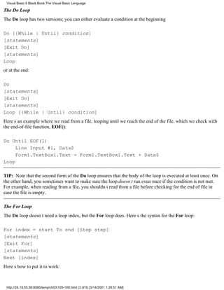 Visual Basic 6 Black Book:The Visual Basic Language

The Do Loop
The Do loop has two versions; you can either evaluate a condition at the beginning

Do [{While | Until} condition]
[statements]
[Exit Do]
[statements]
Loop
or at the end:

Do
[statements]
[Exit Do]
[statements]
Loop [{While | Until} condition]
Heres an example where we read from a file, looping until we reach the end of the file, which we check with
the end-of-file function, EOF():

Do Until EOF(1)
     Line Input #1, Data$
     Form1.TextBox1.Text = Form1.TextBox1.Text + Data$
Loop

TIP: Note that the second form of the Do loop ensures that the body of the loop is executed at least once. On
the other hand, you sometimes want to make sure the loop doesnt run even once if the condition is not met.
For example, when reading from a file, you shouldnt read from a file before checking for the end of file in
case the file is empty.

The For Loop
The Do loop doesnt need a loop index, but the For loop does. Heres the syntax for the For loop:

For index = start To end [Step step]
[statements]
[Exit For]
[statements]
Next [index]
Heres how to put it to work:



 http://24.19.55.56:8080/temp/ch03105-109.html (3 of 5) [3/14/2001 1:28:51 AM]
 