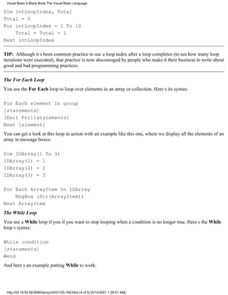 Visual Basic 6 Black Book:The Visual Basic Language

Dim intLoopIndex, Total
Total = 0
For intLoopIndex = 1 To 10
    Total = Total + 1
Next intLoopIndex

TIP: Although its been common practice to use a loop index after a loop completes (to see how many loop
iterations were executed), that practice is now discouraged by people who make it their business to write about
good and bad programming practices.

The For Each Loop
You use the For Each loop to loop over elements in an array or collection. Heres its syntax:

For Each element In group
[statements]
[Exit For][statements]
Next [element]
You can get a look at this loop in action with an example like this one, where we display all the elements of an
array in message boxes:

Dim IDArray(1 To 3)
IDArray(1) = 1
IDArray(2) = 2
IDArray(3) = 3

For Each ArrayItem In IDArray
    MsgBox (Str(ArrayItem))
Next ArrayItem
The While Loop
You use a While loop if you if you want to stop looping when a condition is no longer true. Heres the While
loops syntax:

While condition
[statements]
Wend
And heres an example putting While to work:




 http://24.19.55.56:8080/temp/ch03105-109.html (4 of 5) [3/14/2001 1:28:51 AM]
 