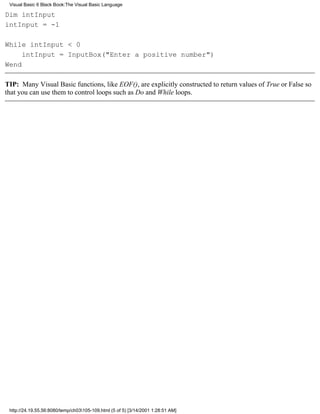 Visual Basic 6 Black Book:The Visual Basic Language

Dim intInput
intInput = -1

While intInput < 0
     intInput = InputBox("Enter a positive number")
Wend

TIP: Many Visual Basic functions, like EOF(), are explicitly constructed to return values of True or False so
that you can use them to control loops such as Do and While loops.




 http://24.19.55.56:8080/temp/ch03105-109.html (5 of 5) [3/14/2001 1:28:51 AM]
 