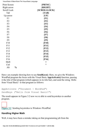 Visual Basic 6 Black Book:The Visual Basic Language

 Print Screen                                           {PRTSC}
 Right arrow                                            {RIGHT}
 Scroll Lock                                         {SCROLLLOCK}
     Tab                                                 {TAB}
  Up arrow                                                {UP}
      F1                                                   {F1}
      F2                                                   {F2}
      F3                                                   {F3}
      F4                                                   {F4}
      F5                                                   {F5}
      F6                                                   {F6}
      F7                                                   {F7}
      F8                                                   {F8}
      F9                                                   {F9}
     F10                                                  {F10}
     F11                                                  {F11}
     F12                                                  {F12}
     F13                                                  {F13}
     F14                                                  {F14}
     F15                                                  {F15}
     F16                                                  {F16}
     Shift                                                  +
     Ctrl                                                   ^
      Alt     %


Heres an example showing how to use SendKeys(). Here, we give the Windows
WordPad program the focus with the Visual Basic AppActivate() function, passing
it the title of that program (which appears in its title bar), and send the string Hello
from Visual Basic! to that program as follows:

AppActivate ("Document - WordPad")
SendKeys ("Hello from Visual Basic!")
The result appears in Figure 3.2now were able to send keystrokes to another
program.



Figure 3.2 Sending keystrokes to Windows WordPad.

Handling Higher Math

Well, it may have been a mistake taking on that programming job from the


 http://24.19.55.56:8080/temp/ch03109-114.html (3 of 4) [3/14/2001 1:28:55 AM]
 
