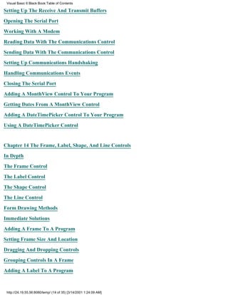 Visual Basic 6 Black Book:Table of Contents

Setting Up The Receive And Transmit Buffers

Opening The Serial Port

Working With A Modem

Reading Data With The Communications Control

Sending Data With The Communications Control

Setting Up Communications Handshaking

Handling Communications Events

Closing The Serial Port

Adding A MonthView Control To Your Program

Getting Dates From A MonthView Control

Adding A DateTimePicker Control To Your Program

Using A DateTimePicker Control


Chapter 14The Frame, Label, Shape, And Line Controls

In Depth

The Frame Control

The Label Control

The Shape Control

The Line Control
Form Drawing Methods

Immediate Solutions

Adding A Frame To A Program

Setting Frame Size And Location

Dragging And Dropping Controls

Grouping Controls In A Frame
Adding A Label To A Program



 http://24.19.55.56:8080/temp/ (14 of 35) [3/14/2001 1:24:09 AM]
 