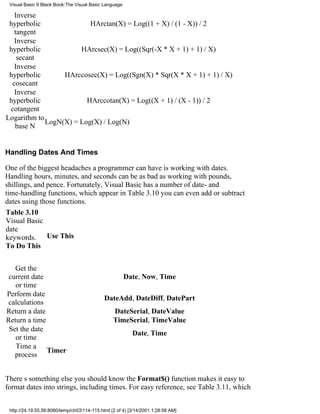 Visual Basic 6 Black Book:The Visual Basic Language

   Inverse
 hyperbolic               HArctan(X) = Log((1 + X) / (1 - X)) / 2
   tangent
   Inverse
 hyperbolic            HArcsec(X) = Log((Sqr(-X * X + 1) + 1) / X)
    secant
   Inverse
 hyperbolic       HArccosec(X) = Log((Sgn(X) * Sqr(X * X + 1) + 1) / X)
  cosecant
   Inverse
 hyperbolic              HArccotan(X) = Log((X + 1) / (X - 1)) / 2
 cotangent
Logarithm to
             LogN(X) = Log(X) / Log(N)
   base N


Handling Dates And Times

One of the biggest headaches a programmer can have is working with dates.
Handling hours, minutes, and seconds can be as bad as working with pounds,
shillings, and pence. Fortunately, Visual Basic has a number of date- and
time-handling functions, which appear in Table 3.10you can even add or subtract
dates using those functions.
Table 3.10
Visual Basic
date
keywords. Use This
To Do This


   Get the
 current date                                          Date, Now, Time
   or time
Perform date
                                             DateAdd, DateDiff, DatePart
 calculations
Return a date                                    DateSerial, DateValue
Return a time                                    TimeSerial, TimeValue
 Set the date
                                                          Date, Time
   or time
   Time a
              Timer
   process


Theres something else you should knowthe Format$() function makes it easy to
format dates into strings, including times. For easy reference, see Table 3.11, which


 http://24.19.55.56:8080/temp/ch03114-115.html (2 of 4) [3/14/2001 1:28:58 AM]
 
