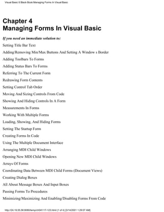 Visual Basic 6 Black Book:Managing Forms In Visual Basic




Chapter 4
Managing Forms In Visual Basic
If you need an immediate solution to:
Setting Title Bar Text
Adding/Removing Min/Max Buttons And Setting A Windows Border
Adding Toolbars To Forms
Adding Status Bars To Forms
Referring To The Current Form
Redrawing Form Contents
Setting Control Tab Order
Moving And Sizing Controls From Code
Showing And Hiding Controls In A Form
Measurements In Forms
Working With Multiple Forms
Loading, Showing, And Hiding Forms
Setting The Startup Form
Creating Forms In Code
Using The Multiple Document Interface
Arranging MDI Child Windows
Opening New MDI Child Windows
Arrays Of Forms
Coordinating Data Between MDI Child Forms (Document Views)
Creating Dialog Boxes
All About Message Boxes And Input Boxes
Passing Forms To Procedures
Minimizing/Maximizing And Enabling/Disabling Forms From Code


 http://24.19.55.56:8080/temp/ch04117-123.html (1 of 4) [3/14/2001 1:29:07 AM]
 