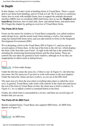 Visual Basic 6 Black Book:Managing Forms In Visual Basic


In Depth
In this chapter, well take a look at handling forms in Visual Basic. Theres a great
deal to see about form handling, and well look at it all. Well see how to customize
forms, how to work with multiple forms, how to support the multiple document
interface (MDI), how to coordinate MDI child forms, how to use the MsgBox() and
InputBox() functions, how to load, hide, show, and unload forms, and much more.
Well begin the chapter by getting an overview of Visual Basic forms.

The Parts Of A Form

Forms are the names for windows in Visual Basic (originally, you called windows
under design forms, and the actual result when running a window, but common
usage has named both forms now), and you add controls to forms in the Integrated
Development Environment (IDE).
Were designing a form in the Visual Basic IDE in Figure 4.1, and you can see
several aspects of forms there. At the top of the form is the title bar, which displays
the forms title; here thats just Form1. At right in the title bar is the control box,
including the minimizing/maximizing buttons and the close button. These are
controls the user takes for granted in most windows, although well see they are
inappropriate in others (such as dialog boxes).



Figure 4.1 A form under design.

Under the title bar comes the menu bar, if there is one. In Figure 4.1, the form has
one menu: the File menu (well see how to work with menus in the next chapter).
Under the menu bar, forms can have toolbars, as you see in the IDE itself.
The main area of a formthe area where everything takes placeis called the client
area. In general, Visual Basic code works with controls in the client area and leaves
the rest of the form to Visual Basic (in fact, the client area is itself a window). In
Figure 4.1, weve added a controla command buttonto the form.
Finally, the whole form is surrounded by a border, and there are several types of
borders that you can use.

The Parts Of An MDI Form

Besides standard forms, Visual Basic also supports MDI forms. An MDI form
appears in Figure 4.2.



Figure 4.2 An MDI form.


 http://24.19.55.56:8080/temp/ch04117-123.html (2 of 4) [3/14/2001 1:29:07 AM]
 