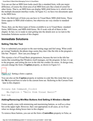 Visual Basic 6 Black Book:Managing Forms In Visual Basic

You can see that an MDI form looks much like a standard form, with one major
difference, of coursethe client area of an MDI form acts like a kind of corral for
other forms. That is, an MDI form can display MDI child forms in it, which is how
the multiple document interface works. In Figure 4.2, we have two documents open
in the MDI form.
Thats the third type of form you can have in Visual BasicMDI child forms. These
forms appear in MDI child windows, but otherwise are very similar to standard
forms.
Those, then, are the three types of forms available to us in Visual Basic: standard
forms, MDI forms, and MDI child forms. Well work with all of them in this
chapter. In fact, were ready to start getting into the details now as we turn to the
Immediate Solutions section of this chapter.

Immediate Solutions
Setting Title Bar Text

Youve submitted your project to the user-testing stage and feel smug. What could
go wrong? Suddenly the phone ringsseems they dont like the title in the programs
title bar: Project1. How can you change it?
This stymies a lot of Visual Basic programmers, because the text in the title bar
seems like something that Windows itself manages, not the program. In fact, its up
to the program, and setting the text in the title bar couldnt be easier. At design time,
you just change the forms Caption property, as shown in Figure 4.3.



Figure 4.3 Setting a forms caption.

You can also set the Caption property at runtime in code like this (note that we use
the Me keyword here to refer to the current formsee Referring to the Current Form
 later in this chapter):

Private Sub Command1_Click()
    Me.Caption = "Hello from Visual Basic!"
End Sub

Adding/Removing Min/Max Buttons And Setting A Windows Border

Forms usually come with minimizing and maximizing buttons, as well as a close
box at the upper right. However, thats not appropriate in all cases, as well see
when we design dialog boxes later in this chapter.
To remove these buttons, you can set the forms ControlBox property to False, as


 http://24.19.55.56:8080/temp/ch04117-123.html (3 of 4) [3/14/2001 1:29:07 AM]
 