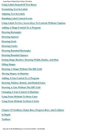 Visual Basic 6 Black Book:Table of Contents

Using Labels Instead Of Text Boxes

Formatting Text In Labels

Aligning Text In Labels

Handling Label Control Events

Using Labels To Give Access Keys To Controls Without Captions

Adding A Shape Control To A Program

Drawing Rectangles

Drawing Squares

Drawing Ovals

Drawing Circles

Drawing Rounded Rectangles

Drawing Rounded Squares

Setting Shape Borders: Drawing Width, Dashes, And Dots

Filling Shapes

Drawing A Shape Without The IDE Grid

Moving Shapes At Runtime

Adding A Line Control To A Program

Drawing Thicker, Dotted, And Dashed Lines
Drawing A Line Without The IDE Grid

Changing A Line Control At Runtime

Using Form Methods To Draw Lines

Using Form Methods To Draw Circles


Chapter 15Toolbars, Status Bars, Progress Bars, And Coolbars

In Depth
Toolbars



 http://24.19.55.56:8080/temp/ (15 of 35) [3/14/2001 1:24:09 AM]
 