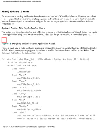 Visual Basic 6 Black Book:Managing Forms In Visual Basic




Adding Toolbars To Forms

For some reason, adding toolbars to forms isnt covered in a lot of Visual Basic books. However, users have
come to expect toolbars in more complex programs, and well see how to add them here. Toolbars provide
buttons that correspond to menu items and give the user an easy way to select the commands those items
correspond to.
Adding A Toolbar With The Application Wizard
The easiest way to design a toolbar and add it to a program is with the Application Wizard. When you create
a new application using the Application Wizard, it lets you design the toolbar, as shown in Figure 4.5.



Figure 4.5 Designing a toolbar with the Application Wizard.

This is a great way to put a toolbar in a program, because the support is already there for all these buttons by
default. When you create the program, heres how it handles the buttons in the toolbar, with a Select Case
statement that looks at the buttons Key value:

Private Sub tbToolBar_ButtonClick(ByVal Button As ComctlLib.Button)
    On Error Resume Next
    Select Case Button.Key
        Case "New"
            LoadNewDoc
        Case "Open"
            mnuFileOpen_Click
        Case "Save"
            mnuFileSave_Click
        Case "Print"
            mnuFilePrint_Click
        Case "Copy"
            mnuEditCopy_Click
        Case "Cut"
            mnuEditCut_Click
        Case "Paste"
            mnuEditPaste_Click
        Case "Bold"
            ActiveForm.rtfText.SelBold = Not ActiveForm.rtfText.SelBold
            Button.Value = IIf(ActiveForm.rtfText.SelBold, tbrPressed,_


 http://24.19.55.56:8080/temp/ch04123-126.html (1 of 3) [3/14/2001 1:29:20 AM]
 