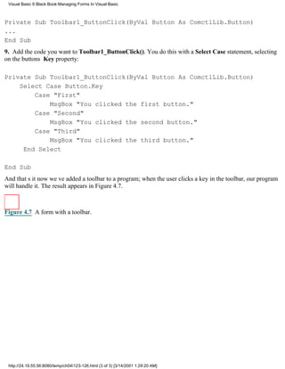 Visual Basic 6 Black Book:Managing Forms In Visual Basic



Private Sub Toolbar1_ButtonClick(ByVal Button As ComctlLib.Button)
...
End Sub
9. Add the code you want to Toolbar1_ButtonClick(). You do this with a Select Case statement, selecting
on the buttons Key property:

Private Sub Toolbar1_ButtonClick(ByVal Button As ComctlLib.Button)
    Select Case Button.Key
        Case "First"
            MsgBox "You clicked the first button."
        Case "Second"
            MsgBox "You clicked the second button."
        Case "Third"
            MsgBox "You clicked the third button."
     End Select

End Sub
And thats itnow weve added a toolbar to a program; when the user clicks a key in the toolbar, our program
will handle it. The result appears in Figure 4.7.



Figure 4.7 A form with a toolbar.




 http://24.19.55.56:8080/temp/ch04123-126.html (3 of 3) [3/14/2001 1:29:20 AM]
 