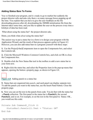 Visual Basic 6 Black Book:Managing Forms In Visual Basic




Adding Status Bars To Forms

Youve finished your program, and its ready to go to marketbut suddenly the
project director calls and asks why theres so many message boxes popping up all
the time. You explain that you have to give the user feedback on the file
downloading processafter all, downloading the 200MB initialization file from the
Internet takes some time, and you like to update the user on the process every time a
kilobyte of data has been read.
What about using the status bar? the project director asks.
Hmm, you thinkwhat about using the status bar?
The easiest way to put a status bar in a form is to design your program with the
Application Wizard, and the result of that process appears earlier in Figure 4.2.
However, you can also add status bars to a program yourself with these steps:
1. Use the Project[vbar]Components item to open the Components box, and select
the Controls tab.
2. Click the Microsoft Windows Common Controls box, and click on OK to close
the Components box.
3. Double-click the New Status Bar tool in the toolbox to add a new status bar to
your form now.
4. Right-click the status bar, and select the Properties item in the pop-up menu that
appears, opening the buttons property page, as shown in Figure 4.8.



Figure 4.8 Adding panels to a status bar.
5. Status bars are organized into panels, and each panel can display separate text.
To add the panels you want to the status bar, use the Insert Panel button. Close the
property page.
6. Now you can set the text in the panels from code. You do that with the status bar
s Panels collection. The first panel in the status bar is Panels(1), the second
Panels(2), and so on. For example, to set the text in the first panel to Status: OK,
you would use this code:

Private Sub Command1_Click ()
    StatusBar1.Panels(1).Text = "Status: OK"
End Sub


 http://24.19.55.56:8080/temp/ch04126-131.html (1 of 4) [3/14/2001 1:29:32 AM]
 