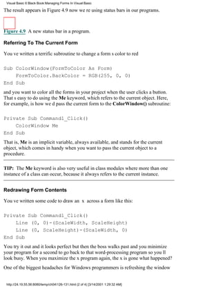Visual Basic 6 Black Book:Managing Forms In Visual Basic

The result appears in Figure 4.9now were using status bars in our programs.



Figure 4.9 A new status bar in a program.

Referring To The Current Form

Youve written a terrific subroutine to change a forms color to red

Sub ColorWindow(FormToColor As Form)
    FormToColor.BackColor = RGB(255, 0, 0)
End Sub
and you want to color all the forms in your project when the user clicks a button.
Thats easy to do using the Me keyword, which refers to the current object. Here,
for example, is how wed pass the current form to the ColorWindow() subroutine:

Private Sub Command1_Click()
    ColorWindow Me
End Sub
That is, Me is an implicit variable, always available, and stands for the current
object, which comes in handy when you want to pass the current object to a
procedure.

TIP: The Me keyword is also very useful in class modules where more than one
instance of a class can occur, because it always refers to the current instance.


Redrawing Form Contents

Youve written some code to draw an x across a form like this:

Private Sub Command1_Click()
    Line (0, 0)-(ScaleWidth, ScaleHeight)
    Line (0, ScaleHeight)-(ScaleWidth, 0)
End Sub
You try it out and it looks perfectbut then the boss walks past and you minimize
your program for a second to go back to that word-processing program so youll
look busy. When you maximize the x program again, the x is gonewhat happened?
One of the biggest headaches for Windows programmers is refreshing the window


 http://24.19.55.56:8080/temp/ch04126-131.html (2 of 4) [3/14/2001 1:29:32 AM]
 