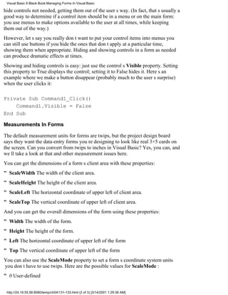 Visual Basic 6 Black Book:Managing Forms In Visual Basic

hide controls not needed, getting them out of the users way. (In fact, thats usually a
good way to determine if a control item should be in a menu or on the main form:
you use menus to make options available to the user at all times, while keeping
them out of the way.)
However, lets say you really dont want to put your control items into menusyou
can still use buttons if you hide the ones that dont apply at a particular time,
showing them when appropriate. Hiding and showing controls in a form as needed
can produce dramatic effects at times.
Showing and hiding controls is easy: just use the controls Visible property. Setting
this property to True displays the control; setting it to False hides it. Heres an
example where we make a button disappear (probably much to the users surprise)
when the user clicks it:

Private Sub Command1_Click()
    Command1.Visible = False
End Sub

Measurements In Forms

The default measurement units for forms are twips, but the project design board
says they want the data-entry forms youre designing to look like real 3×5 cards on
the screen. Can you convert from twips to inches in Visual Basic? Yes, you can, and
well take a look at that and other measurement issues here.
You can get the dimensions of a forms client area with these properties:
" ScaleWidth The width of the client area.
" ScaleHeightThe height of the client area.
" ScaleLeftThe horizontal coordinate of upper left of client area.
" ScaleTopThe vertical coordinate of upper left of client area.
And you can get the overall dimensions of the form using these properties:
" Width The width of the form.
" Height The height of the form.
" Left The horizontal coordinate of upper left of the form
" Top The vertical coordinate of upper left of the form
You can also use the ScaleMode property to set a forms coordinate system units
you dont have to use twips. Here are the possible values for ScaleMode :
" 0 User-defined


 http://24.19.55.56:8080/temp/ch04131-133.html (2 of 3) [3/14/2001 1:29:36 AM]
 