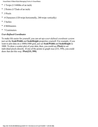 Visual Basic 6 Black Book:Managing Forms In Visual Basic

" 1 Twips (1/1440ths of an inch)
" 2 Points (1/72nds of an inch)
" 3 Pixels
" 4 Characters (120 twips horizontally, 240 twips vertically)
" 5 Inches
" 6 Millimeters
" 7 Centimeters
User-Defined Coordinates
To make life easier for yourself, you can set up a user-defined coordinate system:
just set the ScaleWidth and ScaleHeight properties yourself. For example, if you
want to plot data on a 1000x1000 grid, just set ScaleWidth and ScaleHeight to
1000. To draw a scatter plot of your data, then, you could use PSet() to set
individual pixels directly. If one of the points to graph was (233, 599), you could
draw that dot this way: PSet(233, 599).




 http://24.19.55.56:8080/temp/ch04131-133.html (3 of 3) [3/14/2001 1:29:36 AM]
 