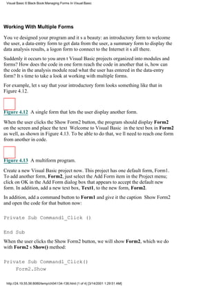 Visual Basic 6 Black Book:Managing Forms In Visual Basic




Working With Multiple Forms

Youve designed your program and its a beauty: an introductory form to welcome
the user, a data-entry form to get data from the user, a summary form to display the
data analysis results, a logon form to connect to the Internetits all there.
Suddenly it occurs to youarent Visual Basic projects organized into modules and
forms? How does the code in one form reach the code in anotherthat is, how can
the code in the analysis module read what the user has entered in the data-entry
form? Its time to take a look at working with multiple forms.
For example, lets say that your introductory form looks something like that in
Figure 4.12.



Figure 4.12 A single form that lets the user display another form.

When the user clicks the Show Form2 button, the program should display Form2
on the screenand place the text Welcome to Visual Basic in the text box in Form2
as well, as shown in Figure 4.13. To be able to do that, well need to reach one form
from another in code.



Figure 4.13 A multiform program.

Create a new Visual Basic project now. This project has one default form, Form1.
To add another form, Form2, just select the Add Form item in the Project menu;
click on OK in the Add Form dialog box that appears to accept the default new
form. In addition, add a new text box, Text1, to the new form, Form2.
In addition, add a command button to Form1 and give it the caption Show Form2
and open the code for that button now:

Private Sub Command1_Click ()

End Sub
When the user clicks the Show Form2 button, we will show Form2, which we do
with Form2s Show() method:

Private Sub Command1_Click()
    Form2.Show

 http://24.19.55.56:8080/temp/ch04134-138.html (1 of 4) [3/14/2001 1:29:51 AM]
 