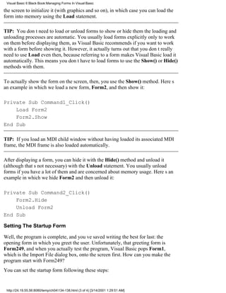 Visual Basic 6 Black Book:Managing Forms In Visual Basic

the screen to initialize it (with graphics and so on), in which case you can load the
form into memory using the Load statement.

TIP: You dont need to load or unload forms to show or hide themthe loading and
unloading processes are automatic. You usually load forms explicitly only to work
on them before displaying them, as Visual Basic recommends if you want to work
with a form before showing it. However, it actually turns out that you dont really
need to use Load even then, because referring to a form makes Visual Basic load it
automatically. This means you dont have to load forms to use the Show() or Hide()
methods with them.

To actually show the form on the screen, then, you use the Show() method. Heres
an example in which we load a new form, Form2, and then show it:

Private Sub Command1_Click()
    Load Form2
    Form2.Show
End Sub

TIP: If you load an MDI child window without having loaded its associated MDI
frame, the MDI frame is also loaded automatically.

After displaying a form, you can hide it with the Hide() method and unload it
(although thats not necessary) with the Unload statement. You usually unload
forms if you have a lot of them and are concerned about memory usage. Heres an
example in which we hide Form2 and then unload it:

Private Sub Command2_Click()
    Form2.Hide
    Unload Form2
End Sub

Setting The Startup Form

Well, the program is complete, and youve saved writing the best for last: the
opening form in which you greet the user. Unfortunately, that greeting form is
Form249, and when you actually test the program, Visual Basic pops Form1,
which is the Import File dialog box, onto the screen first. How can you make the
program start with Form249?
You can set the startup form following these steps:


 http://24.19.55.56:8080/temp/ch04134-138.html (3 of 4) [3/14/2001 1:29:51 AM]
 