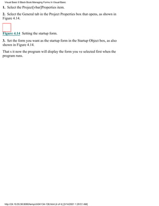 Visual Basic 6 Black Book:Managing Forms In Visual Basic

1. Select the Project[vbar]Properties item.
2. Select the General tab in the Project Properties box that opens, as shown in
Figure 4.14.



Figure 4.14 Setting the startup form.

3. Set the form you want as the startup form in the Startup Object box, as also
shown in Figure 4.14.
Thats itnow the program will display the form youve selected first when the
program runs.




 http://24.19.55.56:8080/temp/ch04134-138.html (4 of 4) [3/14/2001 1:29:51 AM]
 