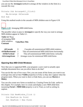 Visual Basic 6 Black Book:Managing Forms In Visual Basic

you can use the Arrange() method to arrange all the windows in the form in a
cascade this way:

Private Sub ArrangeAll_Click()
    Me.Arrange vbCascade
End Sub
Using this method results in the cascade of MDI children seen in Figure 4.18.



Figure 4.18 Arranging MDI child forms.

The possible values to pass to Arrange() to specify the way you want to arrange
MDI children appear in Table 4.1.
Table 4.1 Ways
of arranging MDI
child windows. ValueDoes This
Constant


  vbCascade                 0         Cascades all nonminimized MDI child windows
vbTileHorizontal            1      Tiles all nonminimized MDI child forms horizontally
 vbTileVertical             2        Tiles all nonminimized MDI child forms vertically
vbArrangeIcons              3    Arranges icons for minimized MDI child forms


Opening New MDI Child Windows

Now that youve supported MDI, your programs users want to actually open
multiple documentshow can you allow them to do that?
You can do this one of two ways: first, you can create all the forms you want to use
at design time and set their Visible properties to False so they dont appear when the
program starts. When you want to show or hide them, you can use Show() or
Hide().
You can also create new forms as neededsee Creating Forms In Code earlier in
this chapter. For example, here we create and display a new MDI child form
(assuming Form1s MDIChild property is set to True), as well as setting its
caption:

Private Sub NewWindow_Click ()
    Dim NewForm As Form1
    Set NewForm = New Form1


 http://24.19.55.56:8080/temp/ch04138-142.html (3 of 4) [3/14/2001 1:30:21 AM]
 