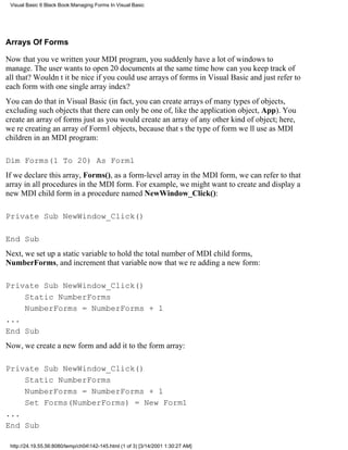 Visual Basic 6 Black Book:Managing Forms In Visual Basic




Arrays Of Forms

Now that youve written your MDI program, you suddenly have a lot of windows to
manage. The user wants to open 20 documents at the same timehow can you keep track of
all that? Wouldnt it be nice if you could use arrays of forms in Visual Basic and just refer to
each form with one single array index?
You can do that in Visual Basic (in fact, you can create arrays of many types of objects,
excluding such objects that there can only be one of, like the application object, App). You
create an array of forms just as you would create an array of any other kind of object; here,
were creating an array of Form1 objects, because thats the type of form well use as MDI
children in an MDI program:

Dim Forms(1 To 20) As Form1
If we declare this array, Forms(), as a form-level array in the MDI form, we can refer to that
array in all procedures in the MDI form. For example, we might want to create and display a
new MDI child form in a procedure named NewWindow_Click():

Private Sub NewWindow_Click()

End Sub
Next, we set up a static variable to hold the total number of MDI child forms,
NumberForms, and increment that variable now that were adding a new form:

Private Sub NewWindow_Click()
    Static NumberForms
    NumberForms = NumberForms + 1
...
End Sub
Now, we create a new form and add it to the form array:

Private Sub NewWindow_Click()
    Static NumberForms
    NumberForms = NumberForms + 1
    Set Forms(NumberForms) = New Form1
...
End Sub

 http://24.19.55.56:8080/temp/ch04142-145.html (1 of 3) [3/14/2001 1:30:27 AM]
 