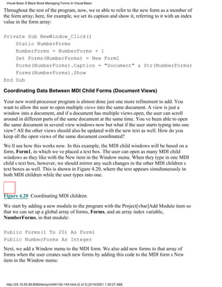 Visual Basic 6 Black Book:Managing Forms In Visual Basic

Throughout the rest of the program, now, were able to refer to the new form as a member of
the form array; here, for example, we set its caption and show it, referring to it with an index
value in the form array:

Private Sub NewWindow_Click()
    Static NumberForms
    NumberForms = NumberForms + 1
    Set Forms(NumberForms) = New Form1
    Forms(NumberForms).Caption = "Document" & Str(NumberForms)
    Forms(NumberForms).Show
End Sub

Coordinating Data Between MDI Child Forms (Document Views)

Your new word-processor program is almost donejust one more refinement to add. You
want to allow the user to open multiple views into the same document. A view is just a
window into a document, and if a document has multiple views open, the user can scroll
around in different parts of the same document at the same time. Youve been able to open
the same document in several view windows nowbut what if the user starts typing into one
view? All the other views should also be updated with the new text as well. How do you
keep all the open views of the same document coordinated?
Well see how this works now. In this example, the MDI child windows will be based on a
form, Form1, in which weve placed a text box. The user can open as many MDI child
windows as they like with the New item in the Window menu. When they type in one MDI
childs text box, however, we should mirror any such changes in the other MDI childrens
text boxes as well. This is shown in Figure 4.20, where the text appears simultaneously in
both MDI children while the user types into one.



Figure 4.20 Coordinating MDI children.

We start by adding a new module to the program with the Project[vbar]Add Module item so
that we can set up a global array of forms, Forms, and an array index variable,
NumberForms, in that module:

Public Forms(1 To 20) As Form1
Public NumberForms As Integer
Next, we add a Window menu to the MDI form. We also add new forms to that array of
forms when the user creates such new forms by adding this code to the MDI forms New
item in the Window menu:



 http://24.19.55.56:8080/temp/ch04142-145.html (2 of 3) [3/14/2001 1:30:27 AM]
 