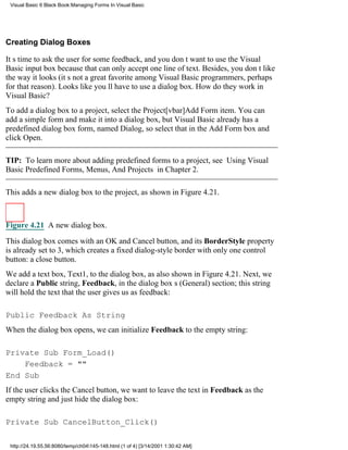 Visual Basic 6 Black Book:Managing Forms In Visual Basic




Creating Dialog Boxes

Its time to ask the user for some feedback, and you dont want to use the Visual
Basic input box because that can only accept one line of text. Besides, you dont like
the way it looks (its not a great favorite among Visual Basic programmers, perhaps
for that reason). Looks like youll have to use a dialog box. How do they work in
Visual Basic?
To add a dialog box to a project, select the Project[vbar]Add Form item. You can
add a simple form and make it into a dialog box, but Visual Basic already has a
predefined dialog box form, named Dialog, so select that in the Add Form box and
click Open.

TIP: To learn more about adding predefined forms to a project, see Using Visual
Basic Predefined Forms, Menus, And Projects in Chapter 2.

This adds a new dialog box to the project, as shown in Figure 4.21.



Figure 4.21 A new dialog box.

This dialog box comes with an OK and Cancel button, and its BorderStyle property
is already set to 3, which creates a fixed dialog-style border with only one control
button: a close button.
We add a text box, Text1, to the dialog box, as also shown in Figure 4.21. Next, we
declare a Public string, Feedback, in the dialog boxs (General) section; this string
will hold the text that the user gives us as feedback:

Public Feedback As String
When the dialog box opens, we can initialize Feedback to the empty string:

Private Sub Form_Load()
    Feedback = ""
End Sub
If the user clicks the Cancel button, we want to leave the text in Feedback as the
empty string and just hide the dialog box:

Private Sub CancelButton_Click()

 http://24.19.55.56:8080/temp/ch04145-148.html (1 of 4) [3/14/2001 1:30:42 AM]
 