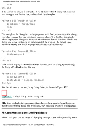 Visual Basic 6 Black Book:Managing Forms In Visual Basic

    Hide
End Sub
If the user clicks OK, on the other hand, we fill the Feedback string with what the
user has typed into the text box, and then hide the dialog box:

Private Sub OKButton_Click()
    Feedback = Text1.Text
    Hide
End Sub
That completes the dialog box. In the programs main form, we can show that dialog
box when required this waynote that we pass a value of 1 to the Show() method,
which displays our dialog box as modal. Modal means that the user must dismiss the
dialog box before continuing on with the rest of the program (the default value
passed to Show() is 0, which displays windows in a non-modal way):

Private Sub Command1_Click()
    Dialog.Show 1
...
End Sub
Next, we can display the feedback that the user has given us, if any, by examining
the dialogs Feedback string this way:

Private Sub Command1_Click()
    Dialog.Show 1
    Text1.Text = Dialog.Feedback
End Sub
And thats itnow we are supporting dialog boxes, as shown in Figure 4.22.



Figure 4.22 Using a newly created dialog box.


TIP: One good rule for constructing dialog boxes: always add a Cancel button so
that if users open the dialog box by mistake, they can close it without consequences.


All About Message Boxes And Input Boxes

Visual Basic provides two ways of displaying message boxes and input dialog boxes:


 http://24.19.55.56:8080/temp/ch04145-148.html (2 of 4) [3/14/2001 1:30:42 AM]
 