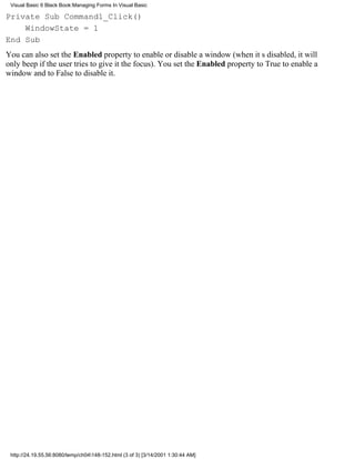 Visual Basic 6 Black Book:Managing Forms In Visual Basic

Private Sub Command1_Click()
    WindowState = 1
End Sub
You can also set the Enabled property to enable or disable a window (when its disabled, it will
only beep if the user tries to give it the focus). You set the Enabled property to True to enable a
window and to False to disable it.




 http://24.19.55.56:8080/temp/ch04148-152.html (3 of 3) [3/14/2001 1:30:44 AM]
 