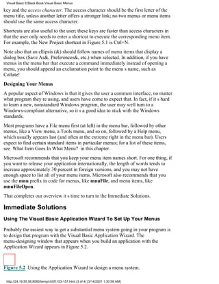 Visual Basic 6 Black Book:Visual Basic Menus

key and the access character. The access character should be the first letter of the
menu title, unless another letter offers a stronger link; no two menus or menu items
should use the same access character.
Shortcuts are also useful to the user; these keys are faster than access characters in
that the user only needs to enter a shortcut to execute the corresponding menu item.
For example, the New Project shortcut in Figure 5.1 is Ctrl+N.
Note also that an ellipsis (&) should follow names of menu items that display a
dialog box (Save As&, Preferences&, etc.) when selected. In addition, if you have
menus in the menu bar that execute a command immediately instead of opening a
menu, you should append an exclamation point to the menus name, such as
Collate!
Designing Your Menus
A popular aspect of Windows is that it gives the user a common interface, no matter
what program theyre using, and users have come to expect that. In fact, if its hard
to learn a new, nonstandard Windows program, the user may well turn to a
Windows-compliant alternative, so its a good idea to stick with the Windows
standards.
Most programs have a File menu first (at left) in the menu bar, followed by other
menus, like a View menu, a Tools menu, and so on, followed by a Help menu,
which usually appears last (and often at the extreme right in the menu bar). Users
expect to find certain standard items in particular menus; for a list of these items,
see What Item Goes In What Menu? in this chapter.
Microsoft recommends that you keep your menu item names short. For one thing, if
you want to release your application internationally, the length of words tends to
increase approximately 30 percent in foreign versions, and you may not have
enough space to list all of your menu items. Microsoft also recommends that you
use the mnu prefix in code for menus, like mnuFile, and menu items, like
mnuFileOpen.
That completes our overviewits time to turn to the Immediate Solutions.

Immediate Solutions
Using The Visual Basic Application Wizard To Set Up Your Menus

Probably the easiest way to get a substantial menu system going in your program is
to design that program with the Visual Basic Application Wizard. The
menu-designing window that appears when you build an application with the
Application Wizard appears in Figure 5.2.



Figure 5.2 Using the Application Wizard to design a menu system.

 http://24.19.55.56:8080/temp/ch05153-157.html (3 of 4) [3/14/2001 1:30:58 AM]
 