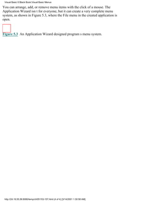 Visual Basic 6 Black Book:Visual Basic Menus

You can arrange, add, or remove menu items with the click of a mouse. The
Application Wizard isnt for everyone, but it can create a very complete menu
system, as shown in Figure 5.3, where the File menu in the created application is
open.



Figure 5.3 An Application Wizarddesigned programs menu system.




 http://24.19.55.56:8080/temp/ch05153-157.html (4 of 4) [3/14/2001 1:30:58 AM]
 