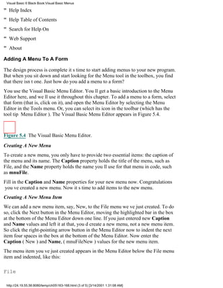 Visual Basic 6 Black Book:Visual Basic Menus

" Help Index
" Help Table of Contents
" Search for Help On
" Web Support
" About

Adding A Menu To A Form

The design process is completeits time to start adding menus to your new program.
But when you sit down and start looking for the Menu tool in the toolbox, you find
that there isnt one. Just how do you add a menu to a form?
You use the Visual Basic Menu Editor. Youll get a basic introduction to the Menu
Editor here, and well use it throughout this chapter. To add a menu to a form, select
that form (that is, click on it), and open the Menu Editor by selecting the Menu
Editor in the Tools menu. Or, you can select its icon in the toolbar (which has the
tool tip Menu Editor). The Visual Basic Menu Editor appears in Figure 5.4.



Figure 5.4 The Visual Basic Menu Editor.

Creating A New Menu
To create a new menu, you only have to provide two essential items: the caption of
the menu and its name. The Caption property holds the title of the menu, such as
File, and the Name property holds the name youll use for that menu in code, such
as mnuFile.
Fill in the Caption and Name properties for your new menu now. Congratulations
youve created a new menu. Now its time to add items to the new menu.
Creating A New Menu Item
We can add a new menu item, say, New, to the File menu weve just created. To do
so, click the Next button in the Menu Editor, moving the highlighted bar in the box
at the bottom of the Menu Editor down one line. If you just entered new Caption
and Name values and left it at that, youd create a new menu, not a new menu item.
So click the right-pointing arrow button in the Menu Editor now to indent the next
item four spaces in the box at the bottom of the Menu Editor. Now enter the
Caption (New) and Name, (mnuFileNew) values for the new menu item.
The menu item youve just created appears in the Menu Editor below the File menu
item and indented, like this:

File

 http://24.19.55.56:8080/temp/ch05163-168.html (3 of 5) [3/14/2001 1:31:08 AM]
 