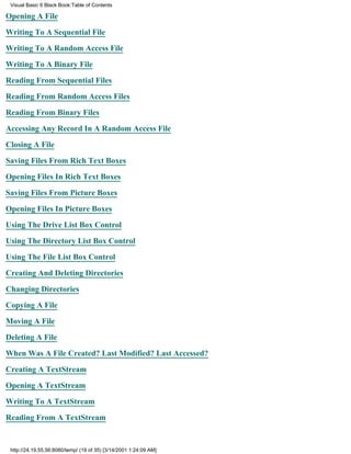 Visual Basic 6 Black Book:Table of Contents

Opening A File

Writing To A Sequential File

Writing To A Random Access File

Writing To A Binary File

Reading From Sequential Files

Reading From Random Access Files

Reading From Binary Files

Accessing Any Record In A Random Access File

Closing A File

Saving Files From Rich Text Boxes

Opening Files In Rich Text Boxes

Saving Files From Picture Boxes

Opening Files In Picture Boxes

Using The Drive List Box Control

Using The Directory List Box Control

Using The File List Box Control

Creating And Deleting Directories

Changing Directories
Copying A File

Moving A File

Deleting A File

When Was A File Created? Last Modified? Last Accessed?

Creating A TextStream

Opening A TextStream

Writing To A TextStream
Reading From A TextStream


 http://24.19.55.56:8080/temp/ (19 of 35) [3/14/2001 1:24:09 AM]
 