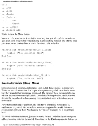 Visual Basic 6 Black Book:Visual Basic Menus

Edit
....Cut
....Copy
....Paste
....Colors
........Red
........Green
........Blue
....Select All
Thats itclose the Menu Editor.
You add code to submenu items in the same way that you add code to menu items
just click them to open the corresponding event-handling function and add the code
you want, as weve done here to report the users color selection:

Private Sub mnuEditColorsBlue_Click()
    MsgBox ("You selected Blue")
End Sub

Private Sub mnuEditColorsGreen_Click()
    MsgBox ("You selected Green")
End Sub

Private Sub mnuEditColorsRed_Click()
    MsgBox ("You selected Red")

Creating Immediate (Bang) Menus

Sometimes youll see immediate menus (also called bang menus) in menu bars.
These are special menus that dont openwhen you merely click them in the menu
bar, they execute their associated command. The name of these menus is followed
with an exclamation mark (!) like this: Download! When you click the Download!
item in the menu bar, the downloading process starts at once, without opening a
menu at all.
Now that toolbars are so common, one sees fewer immediate menus (that is,
toolbars act very much like immediate menus are supposed to work), but some
programmers still use them And because theyre easy to create, well cover them
here.
To create an immediate menu, just add a menu, such as Download! (dont forget to
add exclamation point on the end of Download in the Caption property, but not in

 http://24.19.55.56:8080/temp/ch05174-180.html (2 of 5) [3/14/2001 1:33:52 AM]
 