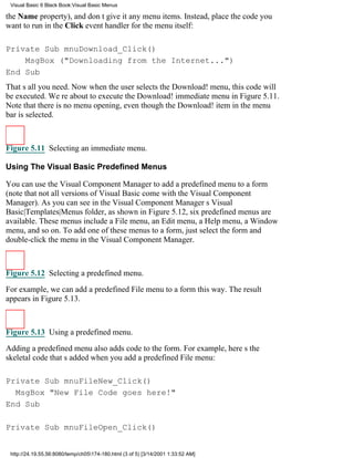 Visual Basic 6 Black Book:Visual Basic Menus

the Name property), and dont give it any menu items. Instead, place the code you
want to run in the Click event handler for the menu itself:

Private Sub mnuDownload_Click()
    MsgBox ("Downloading from the Internet...")
End Sub
Thats all you need. Now when the user selects the Download! menu, this code will
be executed. Were about to execute the Download! immediate menu in Figure 5.11.
Note that there is no menu opening, even though the Download! item in the menu
bar is selected.



Figure 5.11 Selecting an immediate menu.

Using The Visual Basic Predefined Menus

You can use the Visual Component Manager to add a predefined menu to a form
(note that not all versions of Visual Basic come with the Visual Component
Manager). As you can see in the Visual Component Managers Visual
Basic|Templates|Menus folder, as shown in Figure 5.12, six predefined menus are
available. These menus include a File menu, an Edit menu, a Help menu, a Window
menu, and so on. To add one of these menus to a form, just select the form and
double-click the menu in the Visual Component Manager.



Figure 5.12 Selecting a predefined menu.

For example, we can add a predefined File menu to a form this way. The result
appears in Figure 5.13.



Figure 5.13 Using a predefined menu.

Adding a predefined menu also adds code to the form. For example, heres the
skeletal code thats added when you add a predefined File menu:

Private Sub mnuFileNew_Click()
  MsgBox "New File Code goes here!"
End Sub

Private Sub mnuFileOpen_Click()


 http://24.19.55.56:8080/temp/ch05174-180.html (3 of 5) [3/14/2001 1:33:52 AM]
 