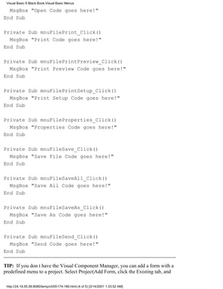 Visual Basic 6 Black Book:Visual Basic Menus

  MsgBox "Open Code goes here!"
End Sub

Private Sub mnuFilePrint_Click()
  MsgBox "Print Code goes here!"
End Sub

Private Sub mnuFilePrintPreview_Click()
  MsgBox "Print Preview Code goes here!"
End Sub

Private Sub mnuFilePrintSetup_Click()
  MsgBox "Print Setup Code goes here!"
End Sub

Private Sub mnuFileProperties_Click()
  MsgBox "Properties Code goes here!"
End Sub

Private Sub mnuFileSave_Click()
  MsgBox "Save File Code goes here!"
End Sub

Private Sub mnuFileSaveAll_Click()
  MsgBox "Save All Code goes here!"
End Sub

Private Sub mnuFileSaveAs_Click()
  MsgBox "Save As Code goes here!"
End Sub

Private Sub mnuFileSend_Click()
  MsgBox "Send Code goes here!"
End Sub

TIP: If you dont have the Visual Component Manager, you can add a form with a
predefined menu to a project. Select Project|Add Form, click the Existing tab, and

 http://24.19.55.56:8080/temp/ch05174-180.html (4 of 5) [3/14/2001 1:33:52 AM]
 