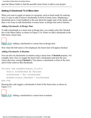 Visual Basic 6 Black Book:Visual Basic Menus

open the Menus folder to find the possible menu forms to add to your project.


Adding A Checkmark To A Menu Item

When you want to toggle an option in a program, such as Insert mode for entering
text, its easy to add or remove checkmarks in front of menu items. Displaying a
checkmark gives visual feedback to the user about the toggle state of the option, and
theres two ways to add checkmarks to menu items: at design time and at runtime.
Adding Checkmarks At Design Time
To add a checkmark to a menu item at design time, you simply select the Checked
box in the Menu Editor, as shown in Figure 5.14, where we add a checkmark to the
Edit menus Insert item.



Figure 5.14 Adding a checkmark to a menu item at design time.

Now when the Edit menu is first displayed, the Insert item will appear checked.
Adding Checkmarks At Runtime
You can also set checkmarks at runtime using a menu items Checked property. For
example, heres how we toggle the Insert items checkmark each time the user
selects that item; setting Checked to True places a checkmark in front of the item,
and to False removes that checkmark:

Private Sub mnuEditInsert_Click()
    Static blnChecked As Boolean
    blnChecked = Not blnChecked
    mnuEditInsert.Checked = blnChecked
End Sub
Running this code toggles a checkmark in front of the Insert item, as shown in
Figure 5.15.



Figure 5.15 Adding a checkmark to a menu item at runtime.




 http://24.19.55.56:8080/temp/ch05174-180.html (5 of 5) [3/14/2001 1:33:52 AM]
 