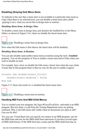 Visual Basic 6 Black Book:Visual Basic Menus




Disabling (Graying Out) Menu Items

To indicate to the user that a menu item is not available at a particular time (such as
Copy when there is no selected text), you can disable a menu item (also called
graying it out). And you can do this at design time or runtime.
Disabling Menu Items At Design Time
To disable a menu item at design time, just deselect the Enabled box in the Menu
Editor, as shown in Figure 5.16, where we disable the Insert menu item.



Figure 5.16 Disabling a menu item at design time.

Now when the Edit menu is first shown, the Insert item will be disabled.
Disabling Menu Items At Runtime
You can also disable (and enable) menu items at runtime using the items Enabled
property. You set this property to True to enable a menu item and to False when you
want to disable an item.
For example, heres how we disable the Edit menus Insert item when the user clicks
it (note that in this program there is then no way for the user to enable it again):

Private Sub mnuEditInsert_Click()
    mnuEditInsert.Enabled = False
End Sub
Figure 5.17 shows the resultweve disabled the Insert menu item.



Figure 5.17 Disabling a menu item at runtime.

Handling MDI Form And MDI Child Menus

Youve created your new program, the SuperWizardTextEditor, and made it an MDI
program. But now theres a call from the Testing Departmentusers are getting
confused. Why is the Edit menu still visible when no documents are open to edit?
Can you fix this?
Yes you can. Visual Basic lets you specify two menus in an MDI program, one for
the MDI form and one for the MDI child form (and more if you have several types
of MDI child forms). If the MDI form has a menu and the MDI child form has no

 http://24.19.55.56:8080/temp/ch05180-185.html (1 of 4) [3/14/2001 1:34:22 AM]
 