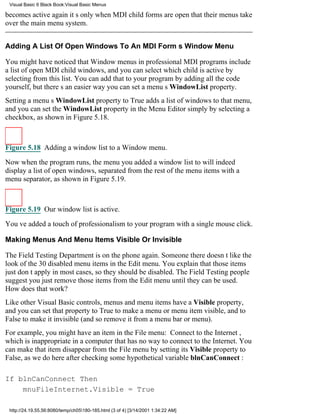 Visual Basic 6 Black Book:Visual Basic Menus

becomes active againits only when MDI child forms are open that their menus take
over the main menu system.


Adding A List Of Open Windows To An MDI Forms Window Menu

You might have noticed that Window menus in professional MDI programs include
a list of open MDI child windows, and you can select which child is active by
selecting from this list. You can add that to your program by adding all the code
yourself, but theres an easier wayyou can set a menus WindowList property.
Setting a menus WindowList property to True adds a list of windows to that menu,
and you can set the WindowList property in the Menu Editor simply by selecting a
checkbox, as shown in Figure 5.18.



Figure 5.18 Adding a window list to a Window menu.

Now when the program runs, the menu you added a window list to will indeed
display a list of open windows, separated from the rest of the menu items with a
menu separator, as shown in Figure 5.19.



Figure 5.19 Our window list is active.

Youve added a touch of professionalism to your program with a single mouse click.

Making Menus And Menu Items Visible Or Invisible

The Field Testing Department is on the phone again. Someone there doesnt like the
look of the 30 disabled menu items in the Edit menu. You explain that those items
just dont apply in most cases, so they should be disabled. The Field Testing people
suggest you just remove those items from the Edit menu until they can be used.
How does that work?
Like other Visual Basic controls, menus and menu items have a Visible property,
and you can set that property to True to make a menu or menu item visible, and to
False to make it invisible (and so remove it from a menu bar or menu).
For example, you might have an item in the File menu: Connect to the Internet,
which is inappropriate in a computer that has no way to connect to the Internet. You
can make that item disappear from the File menu by setting its Visible property to
False, as we do here after checking some hypothetical variable blnCanConnect :

If blnCanConnect Then
    mnuFileInternet.Visible = True

 http://24.19.55.56:8080/temp/ch05180-185.html (3 of 4) [3/14/2001 1:34:22 AM]
 