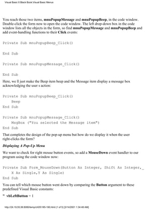 Visual Basic 6 Black Book:Visual Basic Menus




You reach those two items, mnuPopupMessage and mnuPopupBeep, in the code window.
Double-click the form now to open the code window. The left drop-down box in the code
window lists all the objects in the form, so find mnuPopupMessage and mnuPopupBeep and
add event-handling functions to their Click events:

Private Sub mnuPopupBeep_Click()

End Sub

Private Sub mnuPopupMessage_Click()

End Sub
Here, well just make the Beep item beep and the Message item display a message box
acknowledging the users action:

Private Sub mnuPopupBeep_Click()
    Beep
End Sub

Private Sub mnuPopupMessage_Click()
    MsgBox ("You selected the Message item")
End Sub
That completes the design of the pop-up menubut how do we display it when the user
right-clicks the form?
Displaying A Pop-Up Menu
We want to check for right mouse button events, so add a MouseDown event handler to our
program using the code window now:

Private Sub Form_MouseDown(Button As Integer, Shift As Integer,_
    X As Single,Y As Single)
End Sub
You can tell which mouse button went down by comparing the Button argument to these
predefined Visual Basic constants:
" vbLeftButton = 1

 http://24.19.55.56:8080/temp/ch05185-190.html (1 of 5) [3/14/2001 1:34:48 AM]
 
