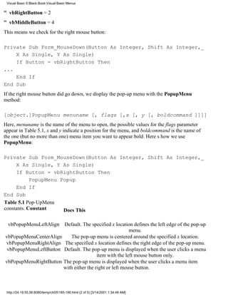 Visual Basic 6 Black Book:Visual Basic Menus

" vbRightButton = 2
" vbMiddleButton = 4
This means we check for the right mouse button:

Private Sub Form_MouseDown(Button As Integer, Shift As Integer,_
    X As Single, Y As Single)
    If Button = vbRightButton Then
...
    End If
End Sub
If the right mouse button did go down, we display the pop-up menu with the PopupMenu
method:

[object.]PopupMenu menuname [, flags [,x [, y [, boldcommand ]]]]
Here, menuname is the name of the menu to open, the possible values for the flags parameter
appear in Table 5.1, x and y indicate a position for the menu, and boldcommand is the name of
the one (but no more than one) menu item you want to appear bold. Heres how we use
PopupMenu:

Private Sub Form_MouseDown(Button As Integer, Shift As Integer,_
     X As Single, Y As Single)
     If Button = vbRightButton Then
            PopupMenu Popup
     End If
End Sub
Table 5.1 Pop-UpMenu
constants. Constant    Does This

  vbPopupMenuLeftAlign                Default. The specified x location defines the left edge of the pop-up
                                                                       menu.
vbPopupMenuCenterAlign                   The pop-up menu is centered around the specified x location.
vbPopupMenuRightAlign                  The specified x location defines the right edge of the pop-up menu.
 vbPopupMenuLeftButton                Default. The pop-up menu is displayed when the user clicks a menu
                                                       item with the left mouse button only.
vbPopupMenuRightButton                The pop-up menu is displayed when the user clicks a menu item
                                      with either the right or left mouse button.



 http://24.19.55.56:8080/temp/ch05185-190.html (2 of 5) [3/14/2001 1:34:48 AM]
 