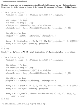 Visual Basic 6 Black Book:Visual Basic Menus


Now that weve created our new device context and installed a bitmap, we can copy the image from the
Picture controls device context to the new device context this way using the Windows BitBlt() function:

Private Sub Form_Load()
    Picture1.Picture = LoadPicture(App.Path & "image.bmp")

       Dim dcMemory As Long
       Dim hMemoryBitmap As Long
       dcMemory = CreateCompatibleDC(Picture1.hdc)
       hMemoryBitmap = CreateCompatibleBitmap(Picture1.hdc, 60, 30)

       Dim pObject As Long
       pObject = SelectObject(dcMemory, hMemoryBitmap)

       dummy = BitBlt(dcMemory, 0, 0, 60, 30, Picture1.hdc, 0, 0, &HCC0020)
       dummy = SelectObject(dcMemory, pObject)
...
End Sub
Finally, we use the Windows ModifyMenu() function to modify the menu, installing our new bitmap:

Private Sub Form_Load()
    Picture1.Picture = LoadPicture(App.Path & "image.bmp")

       Dim dcMemory As Long
       Dim hMemoryBitmap As Long
       dcMemory = CreateCompatibleDC(Picture1.hdc)
       hMemoryBitmap = CreateCompatibleBitmap(Picture1.hdc, 60, 30)

       Dim pObject As Long
       pObject = SelectObject(dcMemory, hMemoryBitmap)

       dummy = BitBlt(dcMemory, 0, 0, 60, 30, Picture1.hdc, 0, 0, &HCC0020)
       dummy = SelectObject(dcMemory, pObject)

    dummy = ModifyMenu(GetSubMenu(GetMenu(Me.hwnd), 0), 0, &H404, 0,_
        hMemoryBitmap)
End Sub

 http://24.19.55.56:8080/temp/ch05190-194.html (2 of 4) [3/14/2001 1:34:58 AM]
 