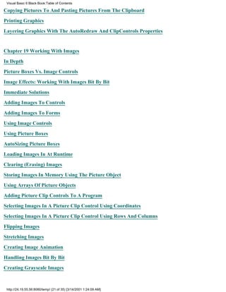 Visual Basic 6 Black Book:Table of Contents

Copying Pictures To And Pasting Pictures From The Clipboard

Printing Graphics

Layering Graphics With The AutoRedraw And ClipControls Properties


Chapter 19Working With Images

In Depth

Picture Boxes Vs. Image Controls

Image Effects: Working With Images Bit By Bit

Immediate Solutions

Adding Images To Controls

Adding Images To Forms

Using Image Controls

Using Picture Boxes

AutoSizing Picture Boxes

Loading Images In At Runtime

Clearing (Erasing) Images

Storing Images In Memory Using The Picture Object

Using Arrays Of Picture Objects

Adding Picture Clip Controls To A Program
Selecting Images In A Picture Clip Control Using Coordinates

Selecting Images In A Picture Clip Control Using Rows And Columns

Flipping Images

Stretching Images

Creating Image Animation

Handling Images Bit By Bit
Creating Grayscale Images



 http://24.19.55.56:8080/temp/ (21 of 35) [3/14/2001 1:24:09 AM]
 