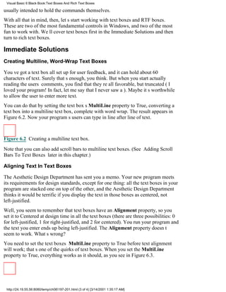 Visual Basic 6 Black Book:Text Boxes And Rich Text Boxes

usually intended to hold the commands themselves.
With all that in mind, then, lets start working with text boxes and RTF boxes.
These are two of the most fundamental controls in Windows, and two of the most
fun to work with. Well cover text boxes first in the Immediate Solutions and then
turn to rich text boxes.

Immediate Solutions
Creating Multiline, Word-Wrap Text Boxes

Youve got a text box all set up for user feedback, and it can hold about 60
characters of text. Surely thats enough, you think. But when you start actually
reading the users comments, you find that theyre all favorable, but truncated (I
loved your program! In fact, let me say that I never saw a). Maybe its worthwhile
to allow the user to enter more text.
You can do that by setting the text boxs MultiLine property to True, converting a
text box into a multiline text box, complete with word wrap. The result appears in
Figure 6.2. Now your programs users can type in line after line of text.



Figure 6.2 Creating a multiline text box.

Note that you can also add scroll bars to multiline text boxes. (See Adding Scroll
Bars To Text Boxes later in this chapter.)

Aligning Text In Text Boxes

The Aesthetic Design Department has sent you a memo. Your new program meets
its requirements for design standards, except for one thing: all the text boxes in your
program are stacked one on top of the other, and the Aesthetic Design Department
thinks it would be terrific if you display the text in those boxes as centered, not
left-justified.
Well, you seem to remember that text boxes have an Alignment property, so you
set it to Centered at design time in all the text boxes (there are three possibilities: 0
for left-justified, 1 for right-justified, and 2 for centered). You run your programand
the text you enter ends up being left-justified. The Alignment property doesnt
seem to work. Whats wrong?
You need to set the text boxes MultiLine property to True before text alignment
will work; thats one of the quirks of text boxes. When you set the MultiLine
property to True, everything works as it should, as you see in Figure 6.3.




 http://24.19.55.56:8080/temp/ch06197-201.html (3 of 4) [3/14/2001 1:35:17 AM]
 