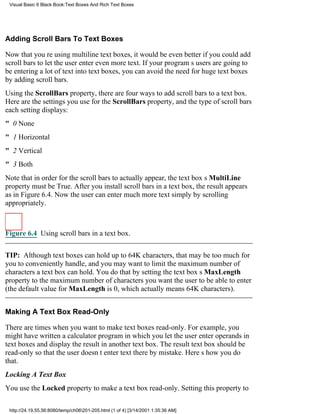 Visual Basic 6 Black Book:Text Boxes And Rich Text Boxes




Adding Scroll Bars To Text Boxes

Now that youre using multiline text boxes, it would be even better if you could add
scroll bars to let the user enter even more text. If your programs users are going to
be entering a lot of text into text boxes, you can avoid the need for huge text boxes
by adding scroll bars.
Using the ScrollBars property, there are four ways to add scroll bars to a text box.
Here are the settings you use for the ScrollBars property, and the type of scroll bars
each setting displays:
" 0None
" 1Horizontal
" 2Vertical
" 3Both
Note that in order for the scroll bars to actually appear, the text boxs MultiLine
property must be True. After you install scroll bars in a text box, the result appears
as in Figure 6.4. Now the user can enter much more text simply by scrolling
appropriately.



Figure 6.4 Using scroll bars in a text box.


TIP: Although text boxes can hold up to 64K characters, that may be too much for
you to conveniently handle, and you may want to limit the maximum number of
characters a text box can hold. You do that by setting the text boxs MaxLength
property to the maximum number of characters you want the user to be able to enter
(the default value for MaxLength is 0, which actually means 64K characters).


Making A Text Box Read-Only

There are times when you want to make text boxes read-only. For example, you
might have written a calculator program in which you let the user enter operands in
text boxes and display the result in another text box. The result text box should be
read-only so that the user doesnt enter text there by mistake. Heres how you do
that.
Locking A Text Box
You use the Locked property to make a text box read-only. Setting this property to

 http://24.19.55.56:8080/temp/ch06201-205.html (1 of 4) [3/14/2001 1:35:36 AM]
 