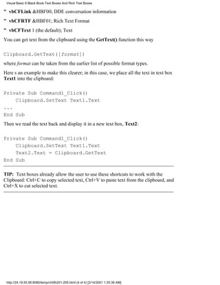 Visual Basic 6 Black Book:Text Boxes And Rich Text Boxes

" vbCFLink&HBF00; DDE conversation information
" vbCFRTF&HBF01; Rich Text Format
" vbCFText1 (the default); Text
You can get text from the clipboard using the GetText() function this way

Clipboard.GetText([format])
where format can be taken from the earlier list of possible format types.
Heres an example to make this clearer; in this case, we place all the text in text box
Text1 into the clipboard:

Private Sub Command1_Click()
    Clipboard.SetText Text1.Text
...
End Sub
Then we read the text back and display it in a new text box, Text2:

Private Sub Command1_Click()
    Clipboard.SetText Text1.Text
    Text2.Text = Clipboard.GetText
End Sub

TIP: Text boxes already allow the user to use these shortcuts to work with the
Clipboard: Ctrl+C to copy selected text, Ctrl+V to paste text from the clipboard, and
Ctrl+X to cut selected text.




 http://24.19.55.56:8080/temp/ch06201-205.html (4 of 4) [3/14/2001 1:35:36 AM]
 