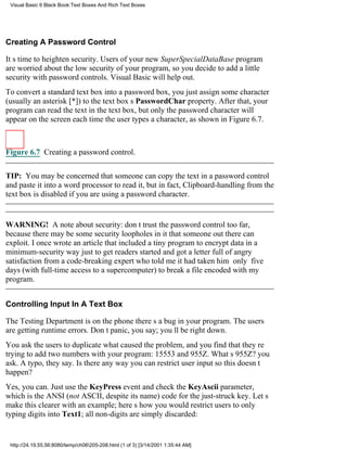 Visual Basic 6 Black Book:Text Boxes And Rich Text Boxes




Creating A Password Control

Its time to heighten security. Users of your new SuperSpecialDataBase program
are worried about the low security of your program, so you decide to add a little
security with password controls. Visual Basic will help out.
To convert a standard text box into a password box, you just assign some character
(usually an asterisk [*]) to the text boxs PasswordChar property. After that, your
program can read the text in the text box, but only the password character will
appear on the screen each time the user types a character, as shown in Figure 6.7.



Figure 6.7 Creating a password control.


TIP: You may be concerned that someone can copy the text in a password control
and paste it into a word processor to read it, but in fact, Clipboard-handling from the
text box is disabled if you are using a password character.


WARNING! A note about security: dont trust the password control too far,
because there may be some security loopholes in it that someone out there can
exploit. I once wrote an article that included a tiny program to encrypt data in a
minimum-security way just to get readers started and got a letter full of angry
satisfaction from a code-breaking expert who told me it had taken him only five
days (with full-time access to a supercomputer) to break a file encoded with my
program.


Controlling Input In A Text Box

The Testing Department is on the phonetheres a bug in your program. The users
are getting runtime errors. Dont panic, you say; youll be right down.
You ask the users to duplicate what caused the problem, and you find that theyre
trying to add two numbers with your program: 15553 and 955Z. Whats 955Z? you
ask. A typo, they say. Is there any way you can restrict user input so this doesnt
happen?
Yes, you can. Just use the KeyPress event and check the KeyAscii parameter,
which is the ANSI (not ASCII, despite its name) code for the just-struck key. Lets
make this clearer with an example; heres how you would restrict users to only
typing digits into Text1; all non-digits are simply discarded:


 http://24.19.55.56:8080/temp/ch06205-208.html (1 of 3) [3/14/2001 1:35:44 AM]
 