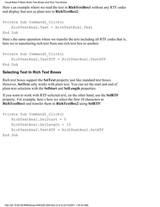 Visual Basic 6 Black Book:Text Boxes And Rich Text Boxes

Heres an example where we read the text in RichTextBox1 without any RTF codes
and display that text as plain text in RichTextBox2:

Private Sub Command1_Click()
    RichTextBox2.Text = RichTextBox1.Text
End Sub
Heres the same operation where we transfer the text including all RTF codesthat is,
here were transferring rich text from one rich text box to another:

Private Sub Command1_Click()
    RichTextBox2.TextRTF = RichTextBox1.TextRTF
End Sub

Selecting Text In Rich Text Boxes

Rich text boxes support the SetText property just like standard text boxes.
However, SetText only works with plain text. You can set the start and end of
plain-text selection with the SelStart and SelLength properties.
If you want to work with RTF-selected text, on the other hand, use the SelRTF
property. For example, heres how we select the first 10 characters in
RichTextBox1 and transfer them to RichTextBox2 using SelRTF:

Private Sub Command1_Click()
    RichTextBox1.SelStart = 0
    RichTextBox1.SelLength = 10
    RichTextBox2.TextRTF = RichTextBox1.SelRTF
End Sub




 http://24.19.55.56:8080/temp/ch06205-208.html (3 of 3) [3/14/2001 1:35:44 AM]
 