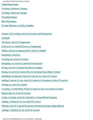 Visual Basic 6 Black Book:Table of Contents

Lightening Images

Creating Embossed Images

Creating Engraved Images

Sweeping Images

Blurring Images

Freeing Memory Used By Graphics


Chapter 20Creating ActiveX Controls And Documents

In Depth

All About ActiveX Components

In-Process Vs. Out-Of-Process Components

Which ActiveX Component Do I Want To Build?

Immediate Solutions

Creating An ActiveX Control

Designing An ActiveX Control From Scratch

Giving ActiveX Controls Persistent Graphics

Basing An ActiveX Control On An Existing Visual Basic Control

Handling Constituent Control Events In An ActiveX Control

Adding Controls To An ActiveX Control (A Calculator ActiveX Control)
Testing An ActiveX Control

Creating A Visual Basic Project Group To Test An ActiveX Control

Registering An ActiveX Control

Using A Custom ActiveX Control In A Visual Basic Program

Adding A Property To An ActiveX Control

Making ActiveX Control Properties Persistent (PropertyBag Object)
Adding A Method To An ActiveX Control



 http://24.19.55.56:8080/temp/ (22 of 35) [3/14/2001 1:24:09 AM]
 