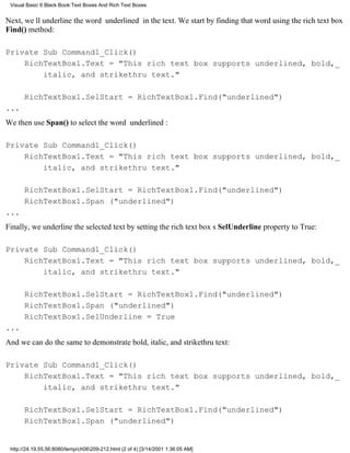 Visual Basic 6 Black Book:Text Boxes And Rich Text Boxes


Next, well underline the word underlined in the text. We start by finding that word using the rich text box
Find() method:

Private Sub Command1_Click()
    RichTextBox1.Text = "This rich text box supports underlined, bold,_
        italic, and strikethru text."

       RichTextBox1.SelStart = RichTextBox1.Find("underlined")
...
We then use Span() to select the word underlined:

Private Sub Command1_Click()
    RichTextBox1.Text = "This rich text box supports underlined, bold,_
        italic, and strikethru text."

       RichTextBox1.SelStart = RichTextBox1.Find("underlined")
       RichTextBox1.Span ("underlined")
...
Finally, we underline the selected text by setting the rich text boxs SelUnderline property to True:

Private Sub Command1_Click()
    RichTextBox1.Text = "This rich text box supports underlined, bold,_
        italic, and strikethru text."

       RichTextBox1.SelStart = RichTextBox1.Find("underlined")
       RichTextBox1.Span ("underlined")
       RichTextBox1.SelUnderline = True
...
And we can do the same to demonstrate bold, italic, and strikethru text:

Private Sub Command1_Click()
    RichTextBox1.Text = "This rich text box supports underlined, bold,_
        italic, and strikethru text."

       RichTextBox1.SelStart = RichTextBox1.Find("underlined")
       RichTextBox1.Span ("underlined")


 http://24.19.55.56:8080/temp/ch06209-212.html (2 of 4) [3/14/2001 1:36:05 AM]
 