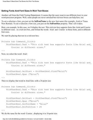 Visual Basic 6 Black Book:Text Boxes And Rich Text Boxes




Setting Fonts And Font Sizes In Rich Text Boxes

Another call from the Field Testing Department. It seems that the users want to use different fonts in your
word-processor program. Well, some people are never satisfiedbut rich text boxes can help here, too.
To set a selections font, you just set the SelFontName to the new font name (for example, Arial or Times
New Roman). To set a selections font size, you just set the SelFontSize property. Thats all it takes.
Heres an example. In this case, well display the text This rich text box supports fonts like Arial and Courier
in different sizes. in a rich text box, and format the words Arial and Courier in those fonts, and in different
font sizes.
We start by placing that text in a rich text box:

Private Sub Command1_Click()
    RichTextBox1.Text = "This rich text box supports fonts like Arial and_
        Courier in different sizes."
...
Next, we select the word Arial:

Private Sub Command1_Click()
    RichTextBox1.Text = "This rich text box supports fonts like Arial and_
        Courier in different sizes."

      RichTextBox1.SelStart = RichTextBox1.Find("Arial")
      RichTextBox1.Span ("Arial")
...
Then we display that word in Arial font, with a 24-point size:

Private Sub Command1_Click()
    RichTextBox1.Text = "This rich text box supports fonts like Arial and_
        Courier in different sizes."

      RichTextBox1.SelStart = RichTextBox1.Find("Arial")
      RichTextBox1.Span ("Arial")
      RichTextBox1.SelFontName = "Arial"
      RichTextBox1.SelFontSize = 24
...
We do the same for the word Courier, displaying it in 18-point size:

 http://24.19.55.56:8080/temp/ch06212-216.html (1 of 4) [3/14/2001 1:36:24 AM]
 