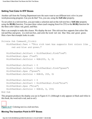 Visual Basic 6 Black Book:Text Boxes And Rich Text Boxes




Setting Text Color In RTF Boxes

Another call from the Testing Departmentnow the users want to use different text colors in your
word-processing program. Can you do that? Yes, you can, using the SelColor property.
To set colors in a rich text box, you just make a selection and set the rich text boxs SelColor property
using the RGB() function. You pass three values (each ranging from 0 to 255) to the RGB() function for
the three color values: red, green, and blue.
Heres an example to make this clearer. We display the text This rich text box supports font colors like
red and blue and green. in a rich text box, and color the word red red, blue blue, and green green.
Heres how that example looks in code:

Private Sub Command1_Click()
    RichTextBox1.Text = "This rich text box supports font colors like _
        red and blue and green."

       RichTextBox1.SelStart = RichTextBox1.Find("red")
       RichTextBox1.Span ("red")
       RichTextBox1.SelColor = RGB(255, 0, 0)

       RichTextBox1.SelStart = 0
       RichTextBox1.SelStart = RichTextBox1.Find("green")
       RichTextBox1.Span ("green")
       RichTextBox1.SelColor = RGB(0, 255, 0)

    RichTextBox1.SelStart = 0
    RichTextBox1.SelStart = RichTextBox1.Find("blue")
    RichTextBox1.Span ("blue")
    RichTextBox1.SelColor = RGB(0, 0, 255)
End Sub
This program produces the display you see in Figure 6.13. (Although it only appears in black and white in
this book, the word red is red, and so on!)



Figure 6.13 Coloring text in a rich text box.

Moving The Insertion Point In RTF Boxes

 http://24.19.55.56:8080/temp/ch06216-220.html (1 of 4) [3/14/2001 1:36:46 AM]
 