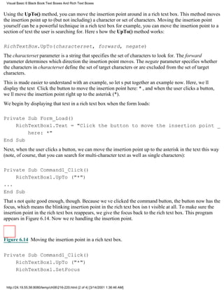 Visual Basic 6 Black Book:Text Boxes And Rich Text Boxes


Using the UpTo() method, you can move the insertion point around in a rich text box. This method moves
the insertion point up to (but not including) a character or set of characters. Moving the insertion point
yourself can be a powerful technique in a rich text boxfor example, you can move the insertion point to a
section of text the user is searching for. Heres how the UpTo() method works:

RichTextBox.UpTo(characterset, forward, negate)
The characterset parameter is a string that specifies the set of characters to look for. The forward
parameter determines which direction the insertion point moves. The negate parameter specifies whether
the characters in characterset define the set of target characters or are excluded from the set of target
characters.
This is made easier to understand with an example, so lets put together an example now. Here, well
display the text Click the button to move the insertion point here: *, and when the user clicks a button,
well move the insertion point right up to the asterisk (*).
We begin by displaying that text in a rich text box when the form loads:

Private Sub Form_Load()
    RichTextBox1.Text = "Click the button to move the insertion point _
        here: *"
End Sub
Next, when the user clicks a button, we can move the insertion point up to the asterisk in the text this way
(note, of course, that you can search for multi-character text as well as single characters):

Private Sub Command1_Click()
    RichTextBox1.UpTo ("*")
...
End Sub
Thats not quite good enough, though. Because weve clicked the command button, the button now has the
focus, which means the blinking insertion point in the rich text box isnt visible at all. To make sure the
insertion point in the rich text box reappears, we give the focus back to the rich text box. This program
appears in Figure 6.14. Now were handling the insertion point.



Figure 6.14 Moving the insertion point in a rich text box.


Private Sub Command1_Click()
    RichTextBox1.UpTo ("*")
    RichTextBox1.SetFocus


 http://24.19.55.56:8080/temp/ch06216-220.html (2 of 4) [3/14/2001 1:36:46 AM]
 